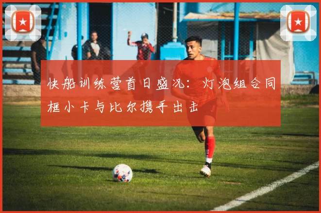 快船训练营首日盛况：灯泡组合同框小卡与比尔携手出击