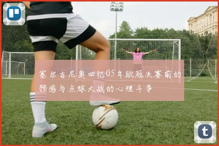 塞尔吉尼奥回忆05年欧冠决赛前的预感与点球大战的心理斗争