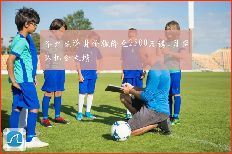 齐尔克泽身价骤降至2500万镑1月离队机会大增
