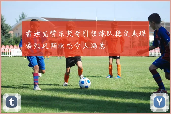 雷迪克赞东契奇引领球队稳定表现感到近期状态令人满意