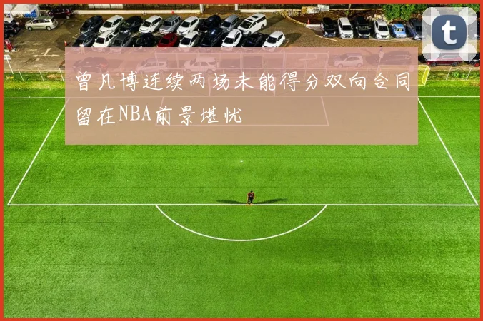 曾凡博连续两场未能得分双向合同留在NBA前景堪忧