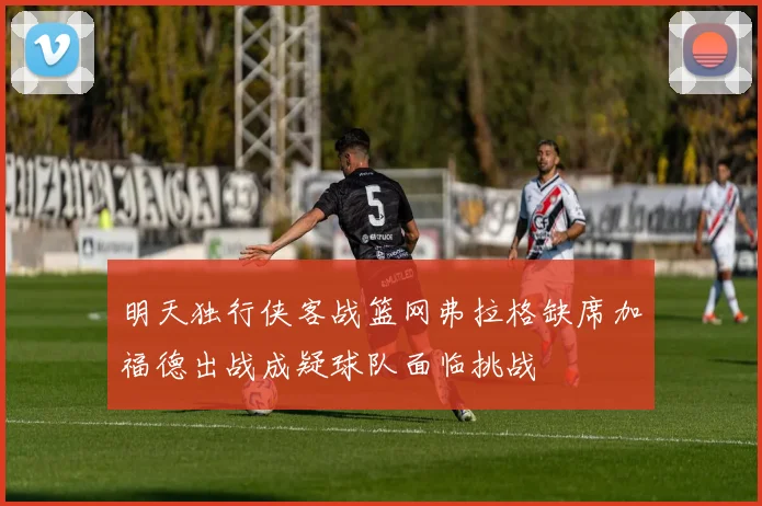 明天独行侠客战篮网弗拉格缺席加福德出战成疑球队面临挑战