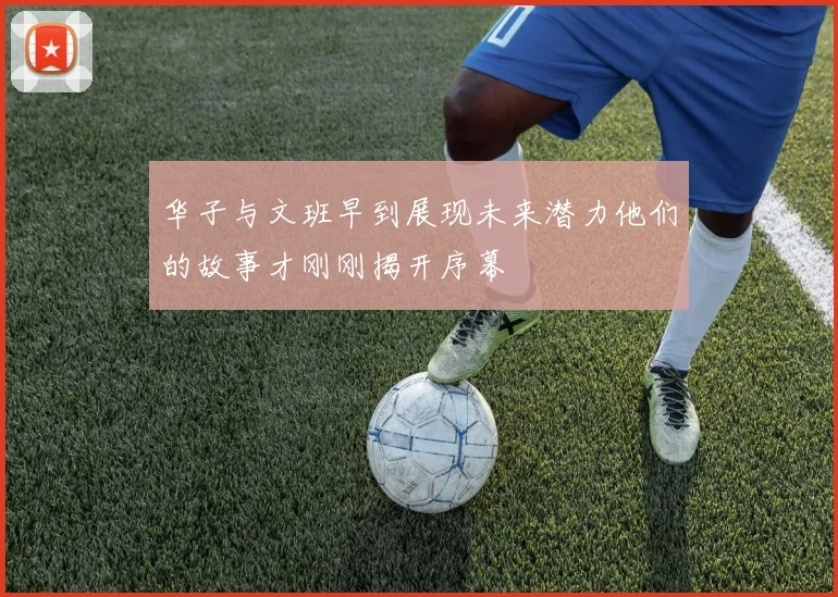 华子与文班早到展现未来潜力他们的故事才刚刚揭开序幕