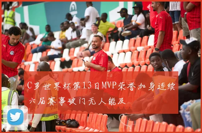 C罗世界杯第13日MVP荣誉加身连续六届赛事破门无人能及